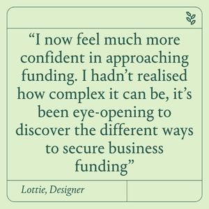 “I now feel much more confident in approaching the area of funding. I hadn’t realised just how complex it can be, and it’s been eye-opening to discover the many different ways to secure business funding”